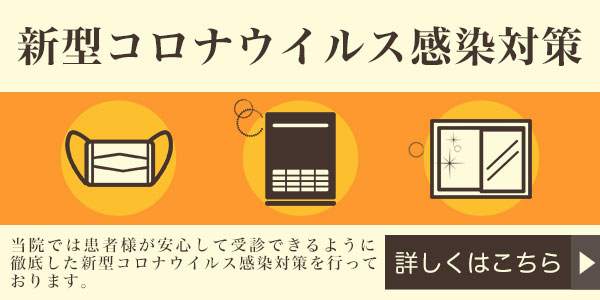 新型コロナウイルス感染対策 当院では患者様が安心して受診できるように徹底した新型コロナウイルス感染対策を行っております。