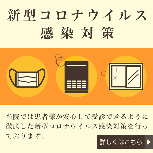 新型コロナウイルス感染対策 当院では患者様が安心して受診できるように徹底した新型コロナウイルス感染対策を行っております。